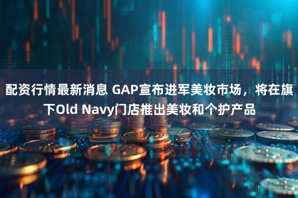 配资行情最新消息 GAP宣布进军美妆市场，将在旗下Old Navy门店推出美妆和个护产品