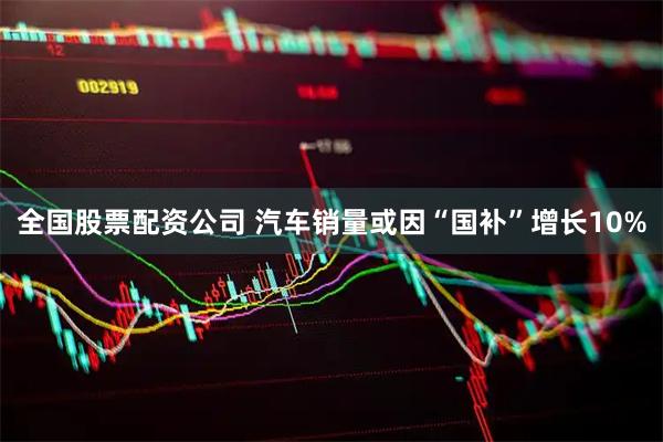 全国股票配资公司 汽车销量或因“国补”增长10%