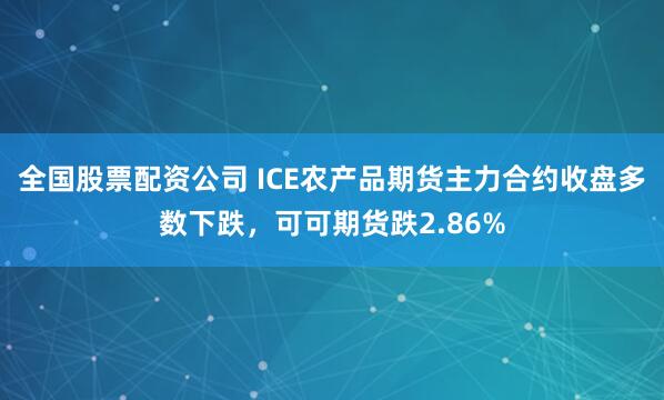 全国股票配资公司 ICE农产品期货主力合约收盘多数下跌，可可期货跌2.86%