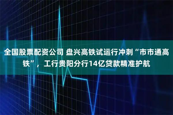 全国股票配资公司 盘兴高铁试运行冲刺“市市通高铁”，工行贵阳分行14亿贷款精准护航