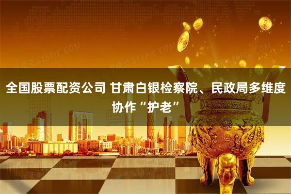 全国股票配资公司 甘肃白银检察院、民政局多维度协作“护老”