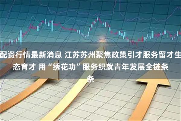 配资行情最新消息 江苏苏州聚焦政策引才服务留才生态育才 用“绣花功”服务织就青年发展全链条