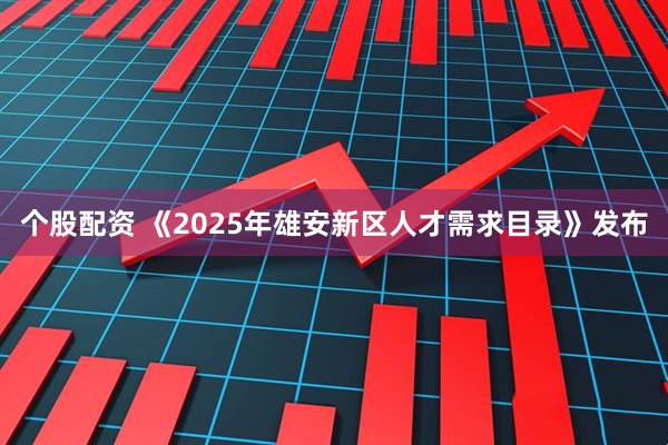 个股配资 《2025年雄安新区人才需求目录》发布