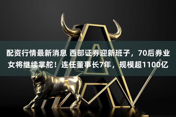 配资行情最新消息 西部证券迎新班子，70后券业女将继续掌舵！连任董事长7年，规模超1100亿