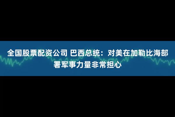 全国股票配资公司 巴西总统：对美在加勒比海部署军事力量非常担心