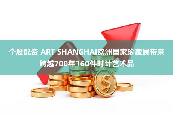 个股配资 ART SHANGHAI欧洲国家珍藏展带来跨越700年160件时计艺术品