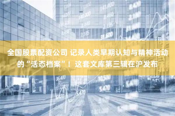 全国股票配资公司 记录人类早期认知与精神活动的“活态档案”！这套文库第三辑在沪发布