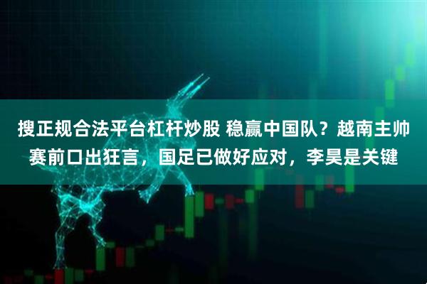 搜正规合法平台杠杆炒股 稳赢中国队？越南主帅赛前口出狂言，国足已做好应对，李昊是关键