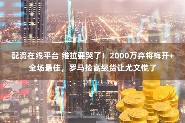 配资在线平台 维拉要哭了！2000万弃将梅开+全场最佳，罗马捡高级货让尤文慌了
