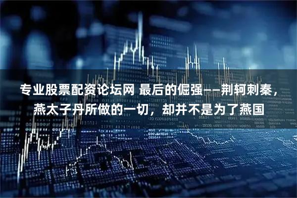 专业股票配资论坛网 最后的倔强——荆轲刺秦，燕太子丹所做的一切，却并不是为了燕国