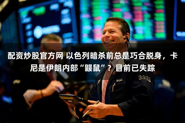 配资炒股官方网 以色列暗杀前总是巧合脱身，卡尼是伊朗内部“鼹鼠”？目前已失踪