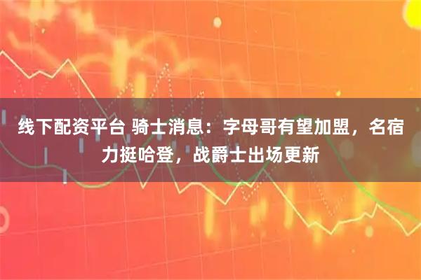 线下配资平台 骑士消息：字母哥有望加盟，名宿力挺哈登，战爵士出场更新