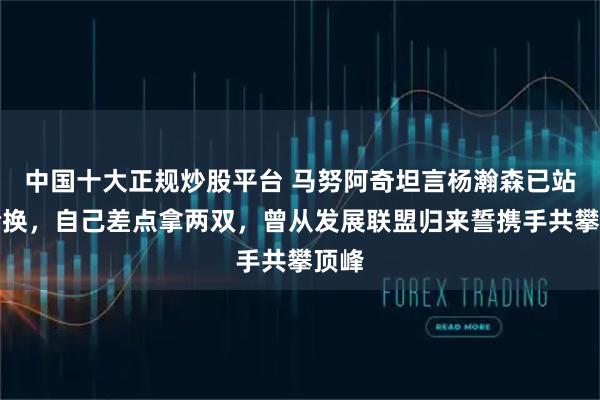 中国十大正规炒股平台 马努阿奇坦言杨瀚森已站稳轮换，自己差点拿两双，曾从发展联盟归来誓携手共攀顶峰