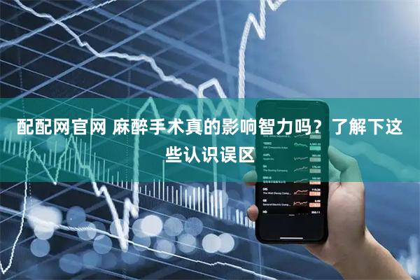 配配网官网 麻醉手术真的影响智力吗？了解下这些认识误区