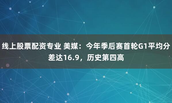 线上股票配资专业 美媒：今年季后赛首轮G1平均分差达16.9，历史第四高