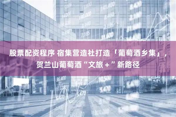 股票配资程序 宿集营造社打造「葡萄酒乡集」，贺兰山葡萄酒“文旅＋”新路径