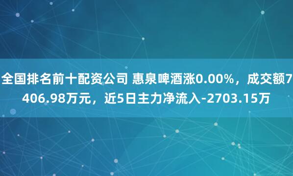 全国排名前十配资公司 惠泉啤酒涨0.00%，成交额7406.98万元，近5日主力净流入-2703.15万