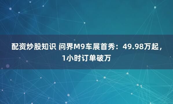 配资炒股知识 问界M9车展首秀：49.98万起，1小时订单破万