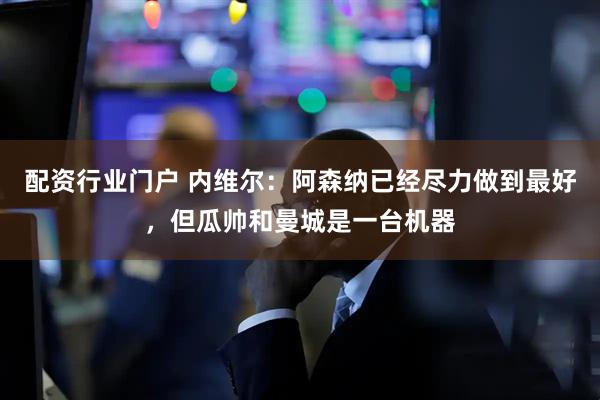 配资行业门户 内维尔：阿森纳已经尽力做到最好，但瓜帅和曼城是一台机器