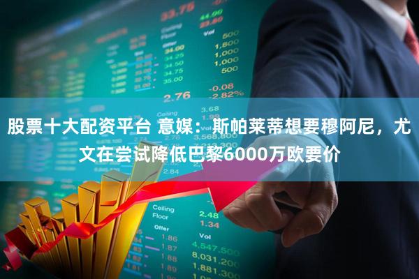 股票十大配资平台 意媒：斯帕莱蒂想要穆阿尼，尤文在尝试降低巴黎6000万欧要价