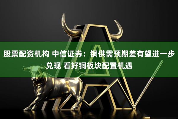 股票配资机构 中信证券：铜供需预期差有望进一步兑现 看好铜板块配置机遇