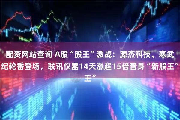 配资网站查询 A股“股王”激战：源杰科技、寒武纪轮番登场，联讯仪器14天涨超15倍晋身“新股王”