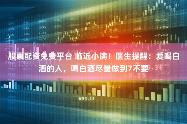 股票配资免费平台 临近小满！医生提醒：爱喝白酒的人，喝白酒尽量做到7不要