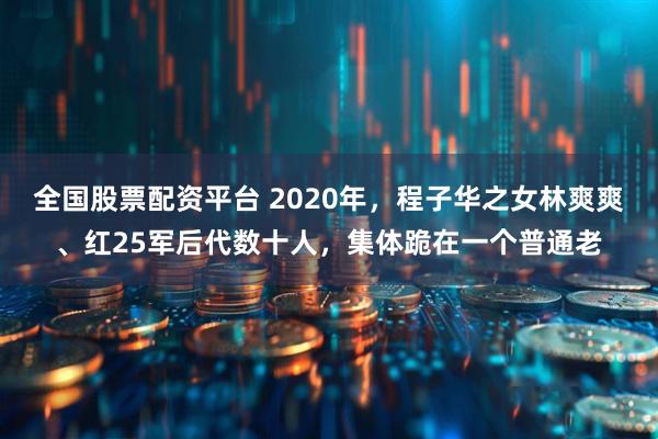 全国股票配资平台 2020年，程子华之女林爽爽、红25军后代数十人，集体跪在一个普通老