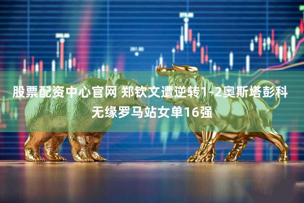 股票配资中心官网 郑钦文遭逆转1-2奥斯塔彭科 无缘罗马站女单16强