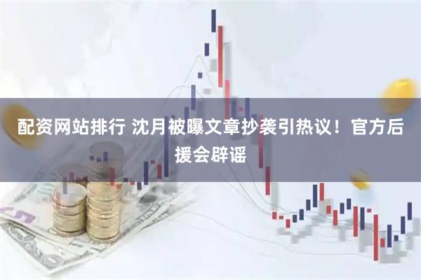 配资网站排行 沈月被曝文章抄袭引热议！官方后援会辟谣