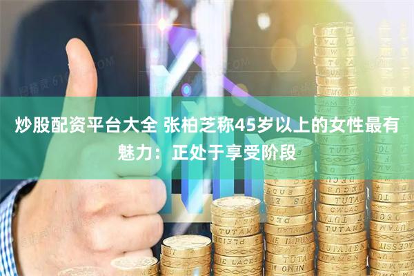 炒股配资平台大全 张柏芝称45岁以上的女性最有魅力：正处于享受阶段