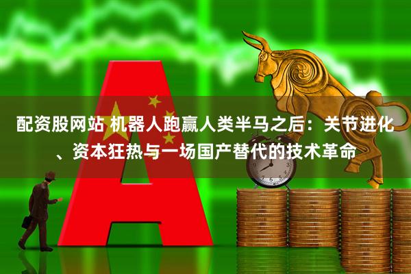 配资股网站 机器人跑赢人类半马之后：关节进化、资本狂热与一场国产替代的技术革命